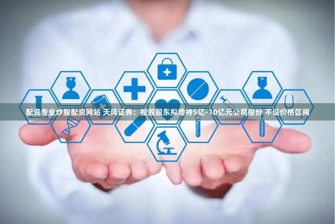 配资专业炒股配资网站 天风证券：控股股东拟增持5亿-10亿元公司股份 不设价格区间