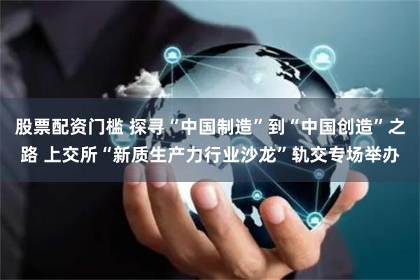 股票配资门槛 探寻“中国制造”到“中国创造”之路 上交所“新质生产力行业沙龙”轨交专场举办