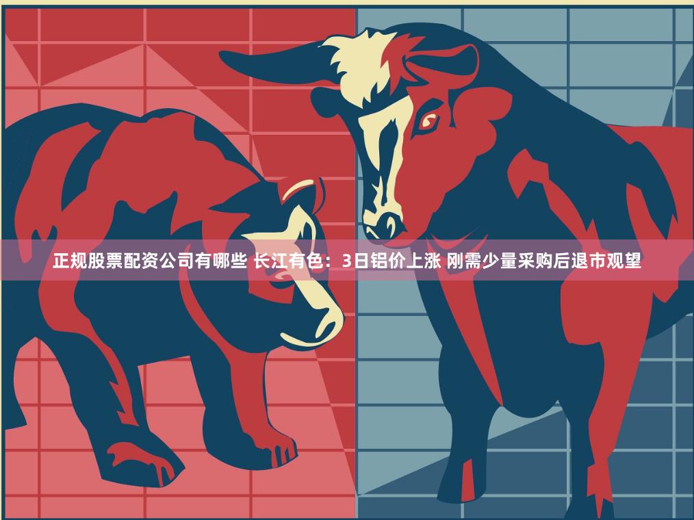正规股票配资公司有哪些 长江有色：3日铝价上涨 刚需少量采购后退市观望