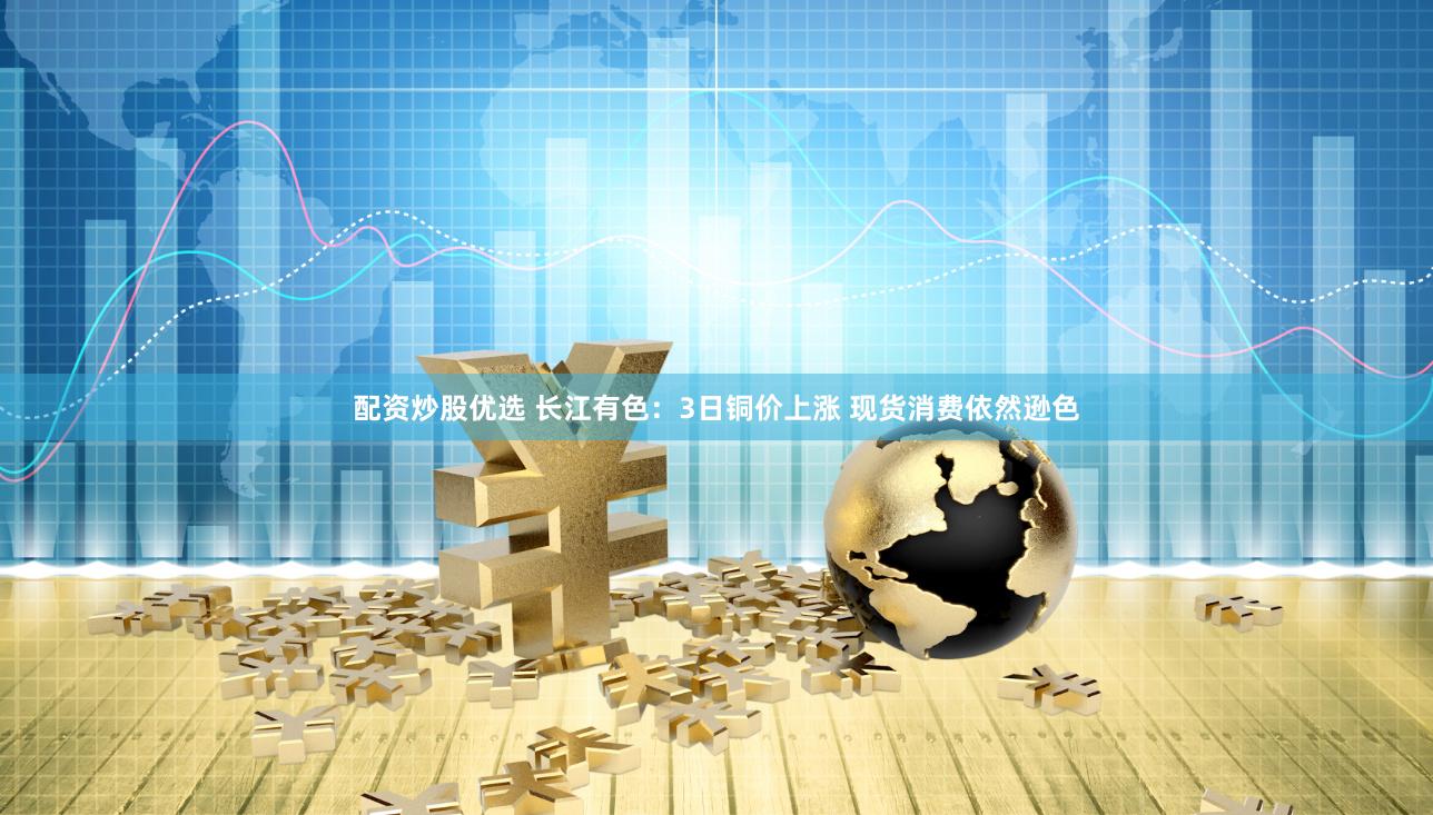 配资炒股优选 长江有色：3日铜价上涨 现货消费依然逊色