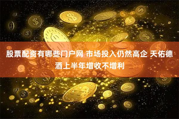 股票配资有哪些门户网 市场投入仍然高企 天佑德酒上半年增收不增利