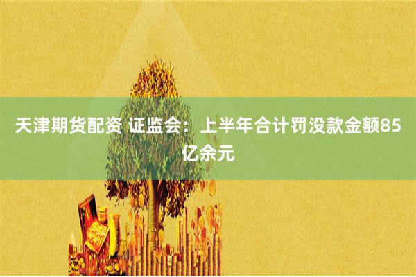 天津期货配资 证监会：上半年合计罚没款金额85亿余元