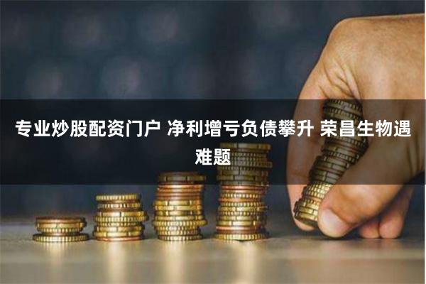 专业炒股配资门户 净利增亏负债攀升 荣昌生物遇难题