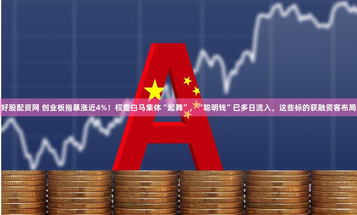 好股配资网 创业板指暴涨近4%！权重白马集体“起舞”，“聪明钱”已多日流入，这些标的获融资客布局
