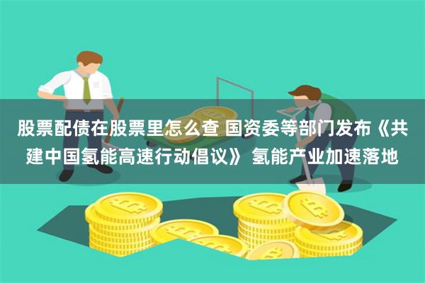 股票配债在股票里怎么查 国资委等部门发布《共建中国氢能高速行动倡议》 氢能产业加速落地