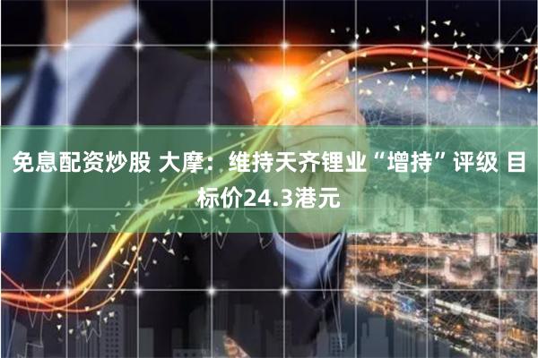 免息配资炒股 大摩：维持天齐锂业“增持”评级 目标价24.3港元