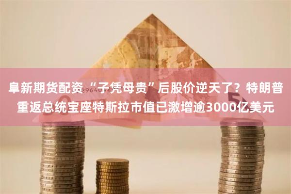 阜新期货配资 “子凭母贵”后股价逆天了？特朗普重返总统宝座特斯拉市值已激增逾3000亿美元