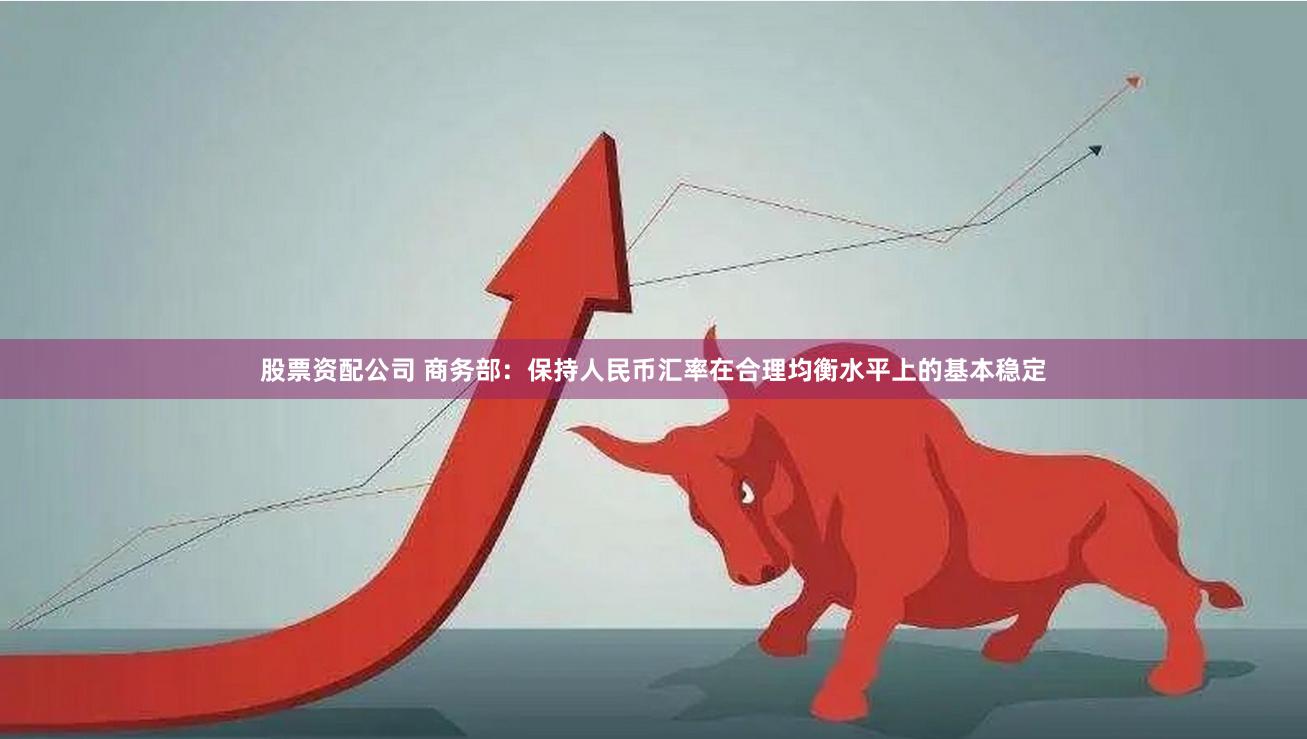 股票资配公司 商务部：保持人民币汇率在合理均衡水平上的基本稳定