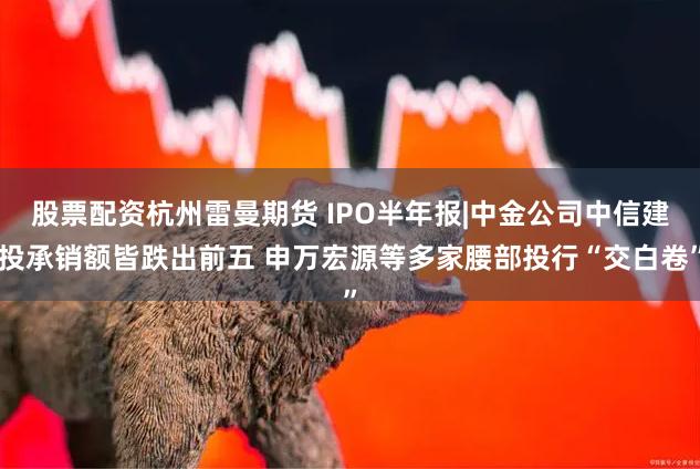 股票配资杭州雷曼期货 IPO半年报|中金公司中信建投承销额皆跌出前五 申万宏源等多家腰部投行“交白卷”