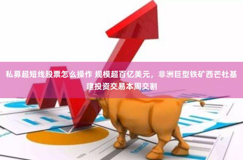 私募超短线股票怎么操作 规模超百亿美元，非洲巨型铁矿西芒杜基建投资交易本周交割