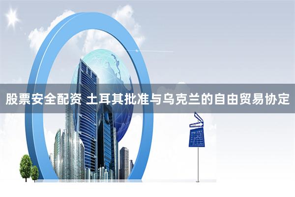 股票安全配资 土耳其批准与乌克兰的自由贸易协定