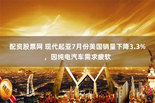 配资股票网 现代起亚7月份美国销量下降3.3%，因纯电汽车需求疲软