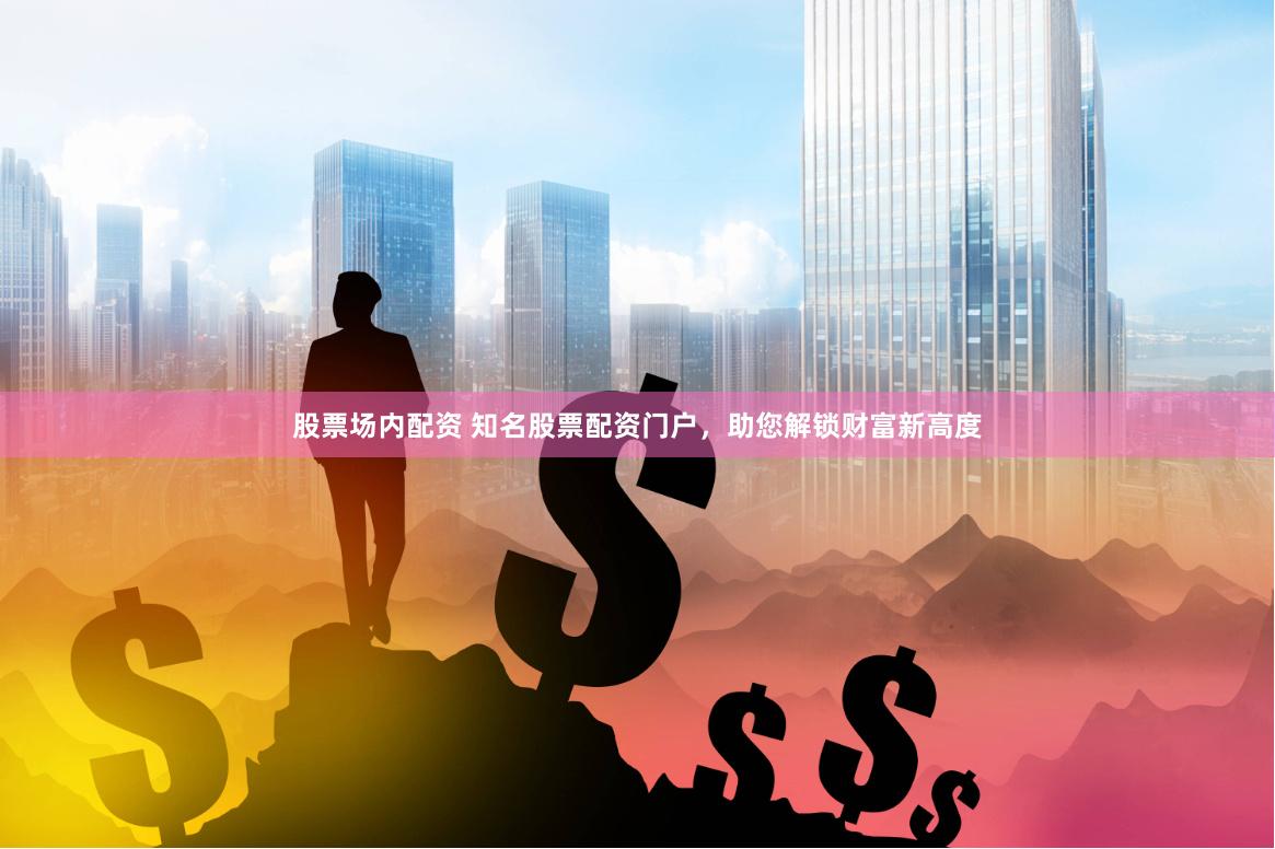 股票场内配资 知名股票配资门户，助您解锁财富新高度