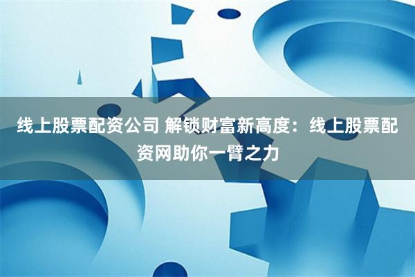 线上股票配资公司 解锁财富新高度：线上股票配资网助你一臂之力