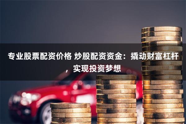 专业股票配资价格 炒股配资资金：撬动财富杠杆，实现投资梦想