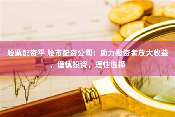 股票配资平 股市配资公司：助力投资者放大收益，谨慎投资，理性选择