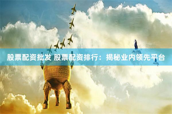 股票配资批发 股票配资排行：揭秘业内领先平台