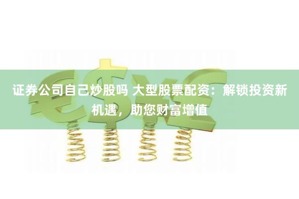 证券公司自己炒股吗 大型股票配资：解锁投资新机遇，助您财富增值