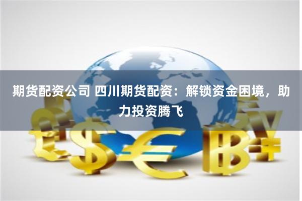 期货配资公司 四川期货配资：解锁资金困境，助力投资腾飞