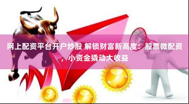 网上配资平台开户炒股 解锁财富新高度：股票微配资，小资金撬动大收益