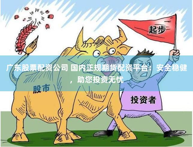 广东股票配资公司 国内正规期货配资平台：安全稳健，助您投资无忧