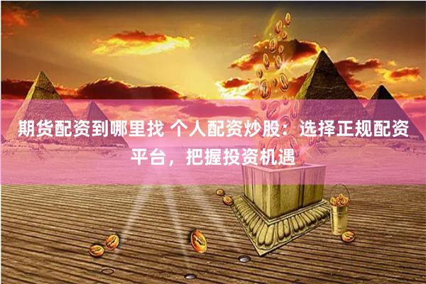 期货配资到哪里找 个人配资炒股：选择正规配资平台，把握投资机遇