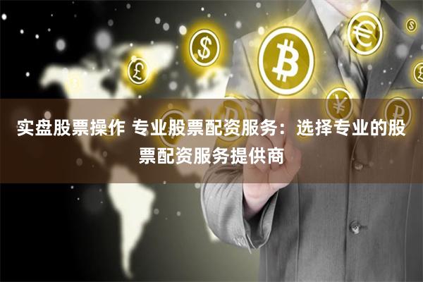 实盘股票操作 专业股票配资服务：选择专业的股票配资服务提供商
