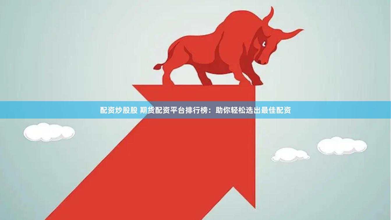配资炒股股 期货配资平台排行榜：助你轻松选出最佳配资