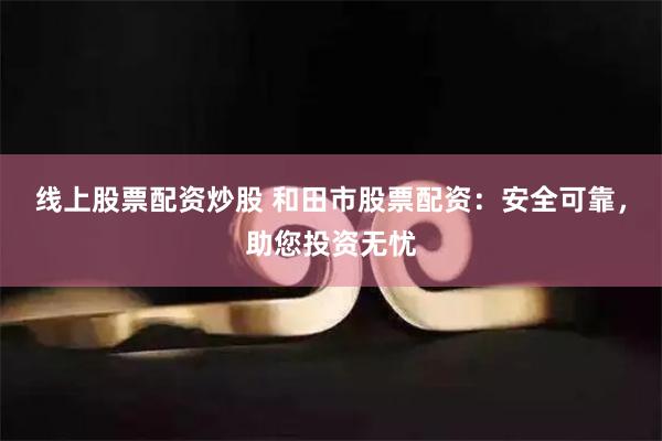 线上股票配资炒股 和田市股票配资：安全可靠，助您投资无忧