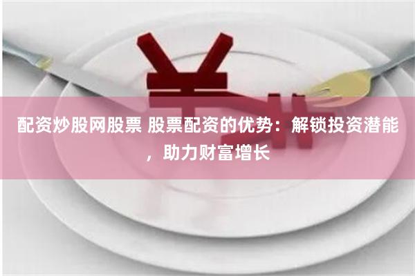 配资炒股网股票 股票配资的优势：解锁投资潜能，助力财富增长