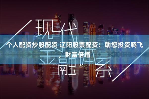 个人配资炒股配资 辽阳股票配资：助您投资腾飞，财富倍增
