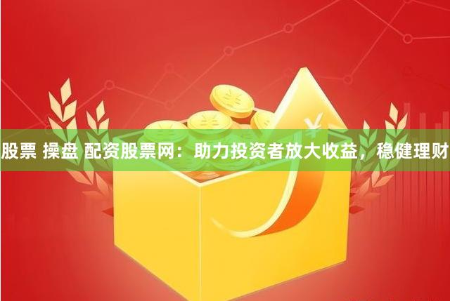 股票 操盘 配资股票网：助力投资者放大收益，稳健理财