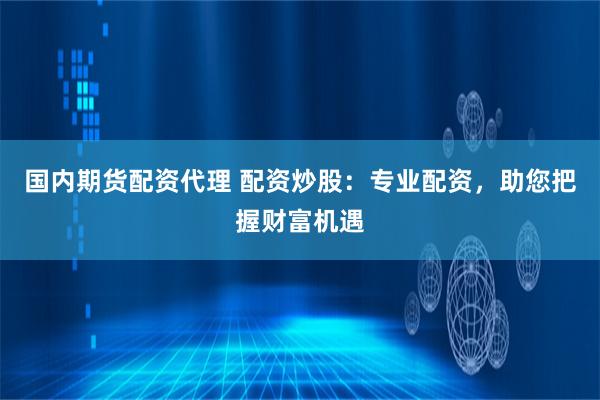 国内期货配资代理 配资炒股：专业配资，助您把握财富机遇