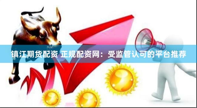 镇江期货配资 正规配资网：受监管认可的平台推荐